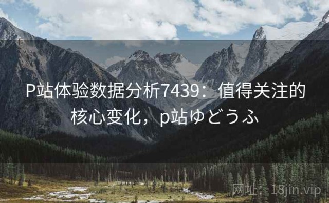 P站体验数据分析7439：值得关注的核心变化，p站ゆどうふ