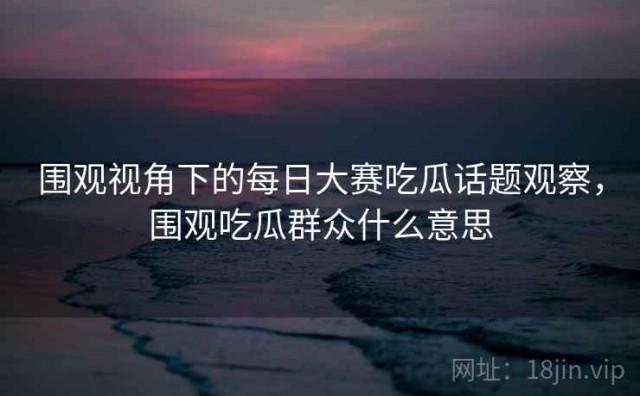 围观视角下的每日大赛吃瓜话题观察，围观吃瓜群众什么意思