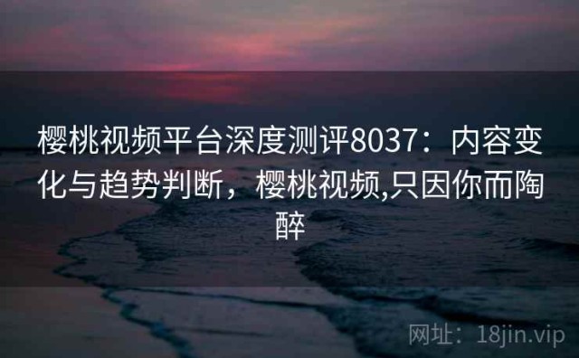 樱桃视频平台深度测评8037：内容变化与趋势判断，樱桃视频,只因你而陶醉