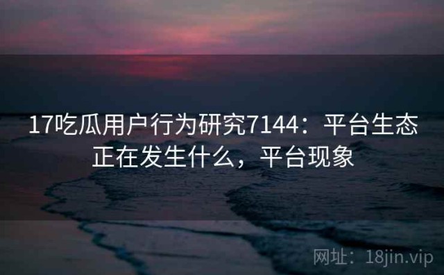 17吃瓜用户行为研究7144：平台生态正在发生什么，平台现象