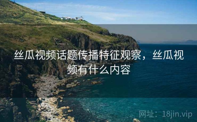 丝瓜视频话题传播特征观察，丝瓜视频有什么内容
