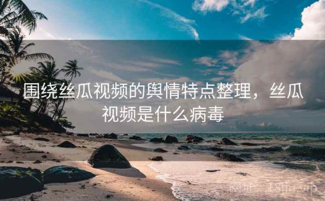 围绕丝瓜视频的舆情特点整理，丝瓜视频是什么病毒
