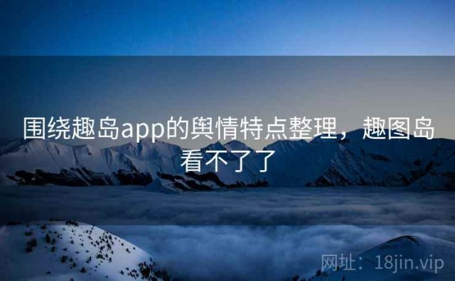 围绕趣岛app的舆情特点整理，趣图岛看不了了