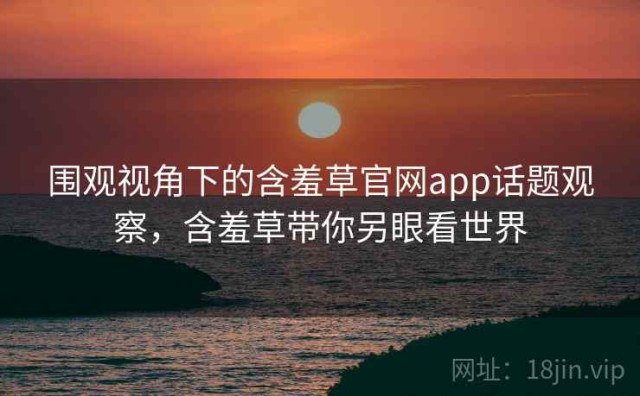 围观视角下的含羞草官网app话题观察，含羞草带你另眼看世界