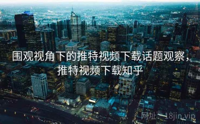 围观视角下的推特视频下载话题观察，推特视频下载知乎
