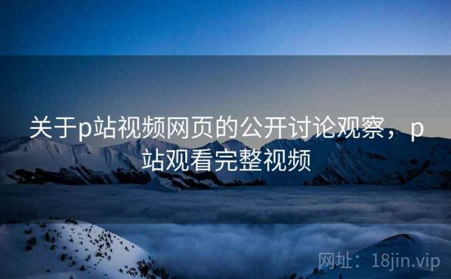关于p站视频网页的公开讨论观察，p站观看完整视频