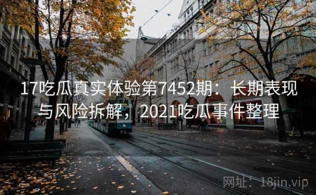 17吃瓜真实体验第7452期：长期表现与风险拆解，2021吃瓜事件整理