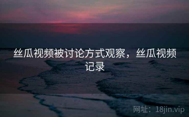 丝瓜视频被讨论方式观察，丝瓜视频记录