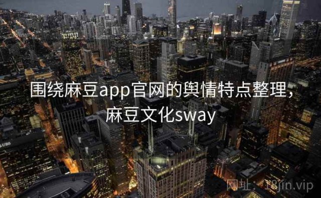 围绕麻豆app官网的舆情特点整理，麻豆文化sway
