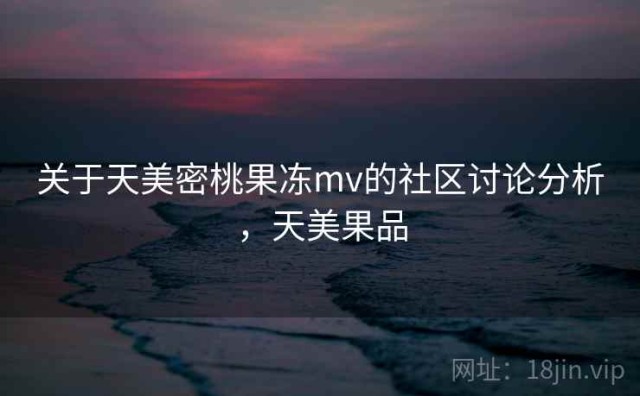 关于天美密桃果冻mv的社区讨论分析，天美果品