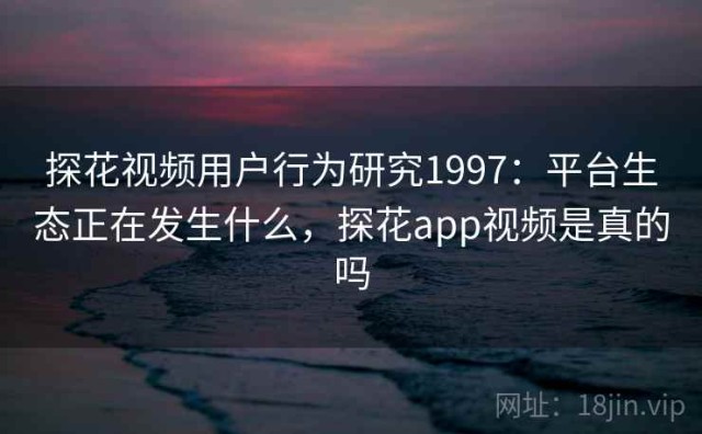 探花视频用户行为研究1997：平台生态正在发生什么，探花app视频是真的吗