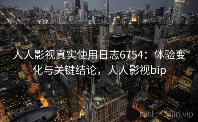 人人影视真实使用日志6754：体验变化与关键结论，人人影视bip
