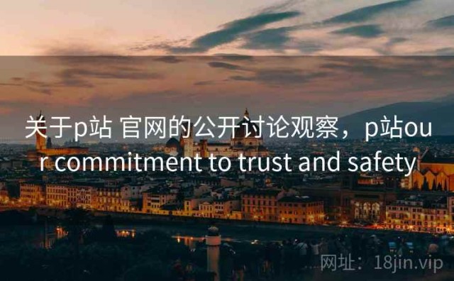 关于p站 官网的公开讨论观察，p站our commitment to trust and safety