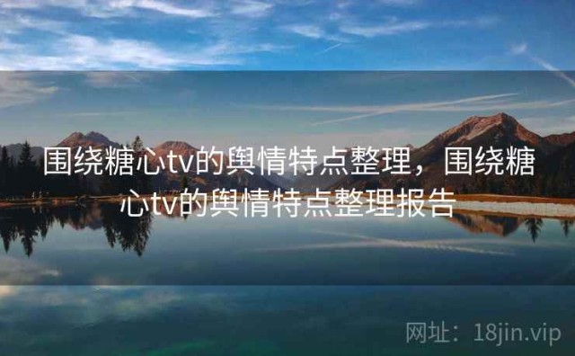 围绕糖心tv的舆情特点整理，围绕糖心tv的舆情特点整理报告