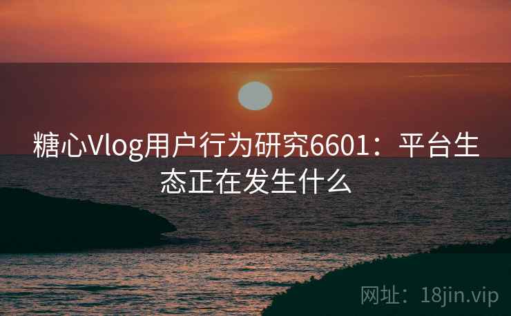 糖心Vlog用户行为研究6601：平台生态正在发生什么
