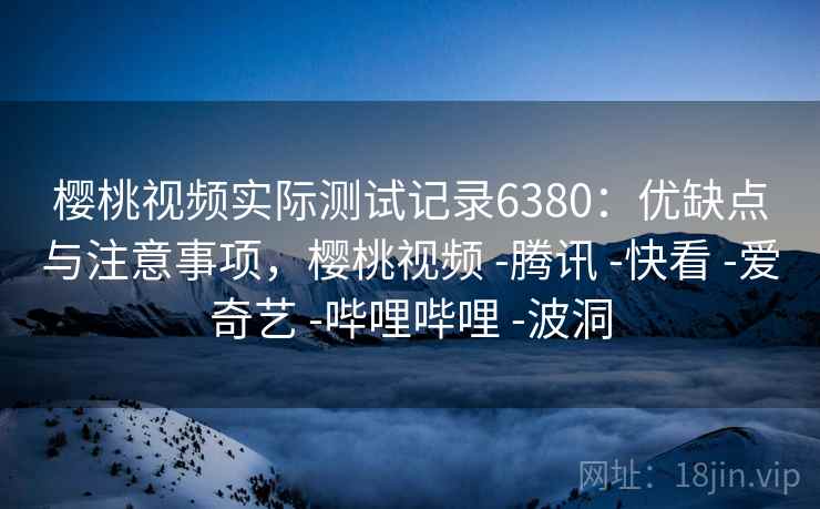 樱桃视频实际测试记录6380：优缺点与注意事项，樱桃视频 -腾讯 -快看 -爱奇艺 -哔哩哔哩 -波洞