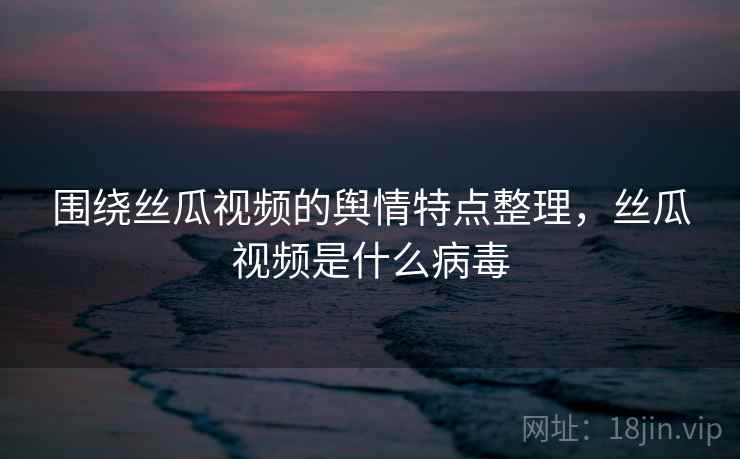围绕丝瓜视频的舆情特点整理,丝瓜视频是什么病毒 围绕丝瓜视频的舆情特点整理,丝瓜视频是什么病毒