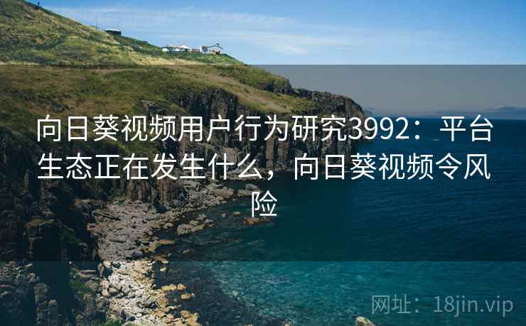 向日葵视频用户行为研究3992：平台生态正在发生什么，向日葵视频令风险