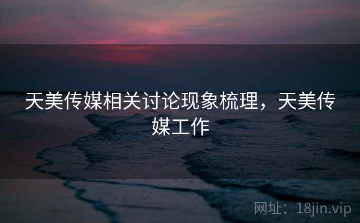 天美传媒相关讨论现象梳理，天美传媒工作