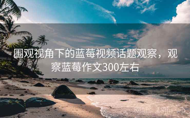 围观视角下的蓝莓视频话题观察，观察蓝莓作文300左右