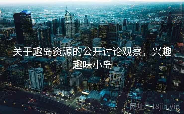 关于趣岛资源的公开讨论观察,兴趣趣味小岛 关于趣岛资源的公开讨论观察,兴趣趣味小岛