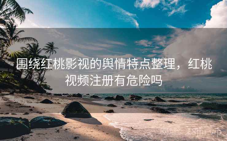 围绕红桃影视的舆情特点整理，红桃视频注册有危险吗