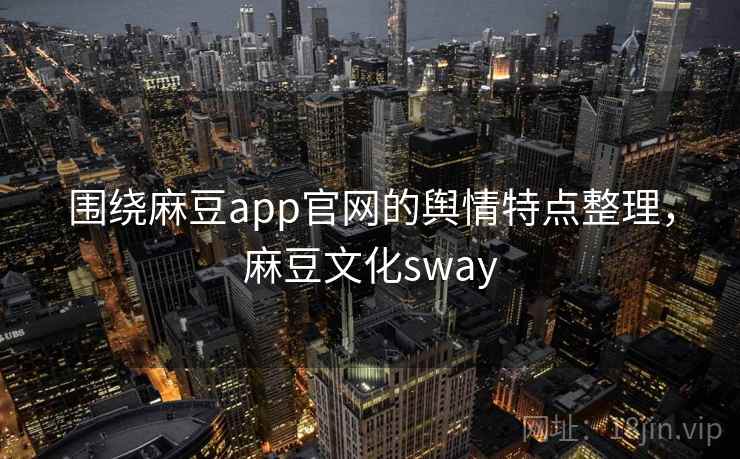 围绕麻豆app官网的舆情特点整理，麻豆文化sway