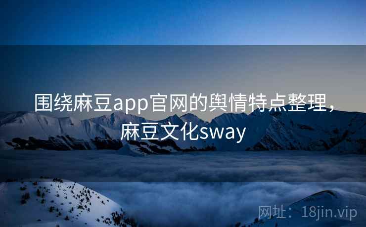 围绕麻豆app官网的舆情特点整理，麻豆文化sway