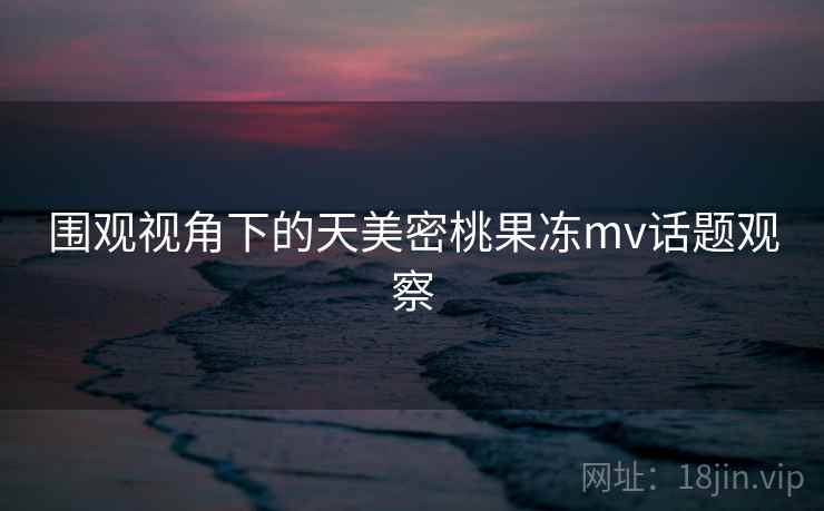 围观视角下的天美密桃果冻mv话题观察