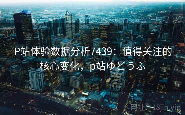 P站体验数据分析7439：值得关注的核心变化，p站ゆどうふ