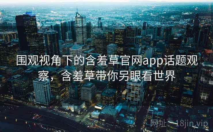 围观视角下的含羞草官网app话题观察，含羞草带你另眼看世界