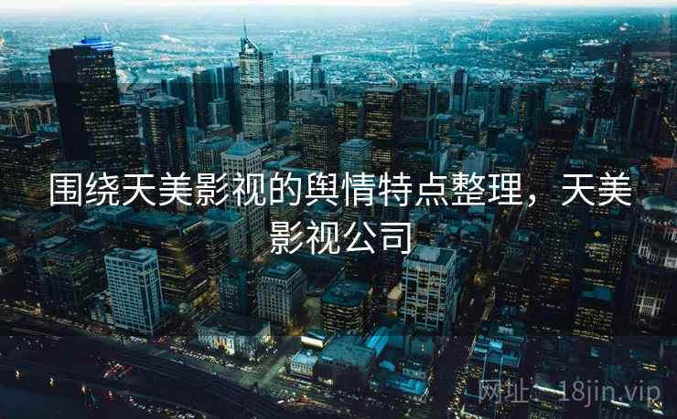 围绕天美影视的舆情特点整理,天美影视公司 围绕天美影视的舆情特点整理,天美影视公司