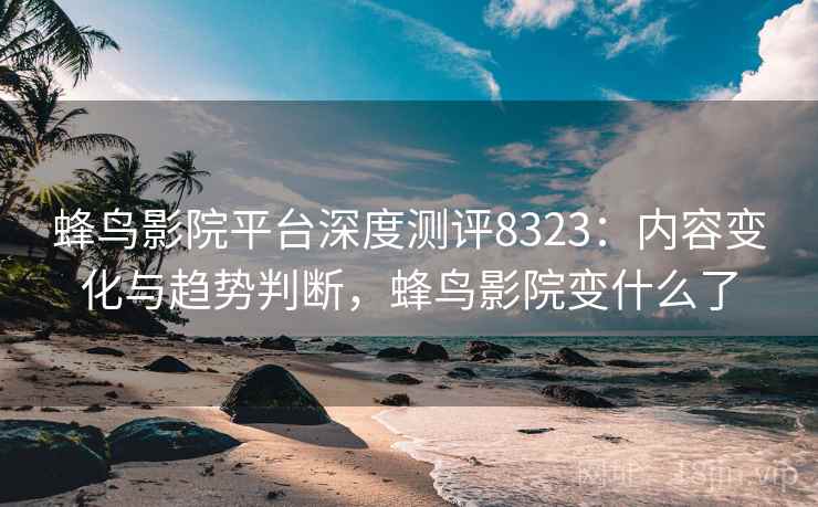 蜂鸟影院平台深度测评8323：内容变化与趋势判断，蜂鸟影院变什么了