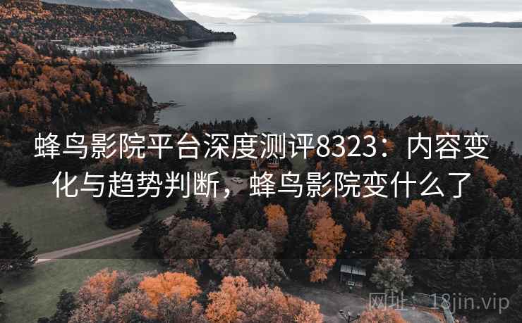 蜂鸟影院平台深度测评8323：内容变化与趋势判断，蜂鸟影院变什么了