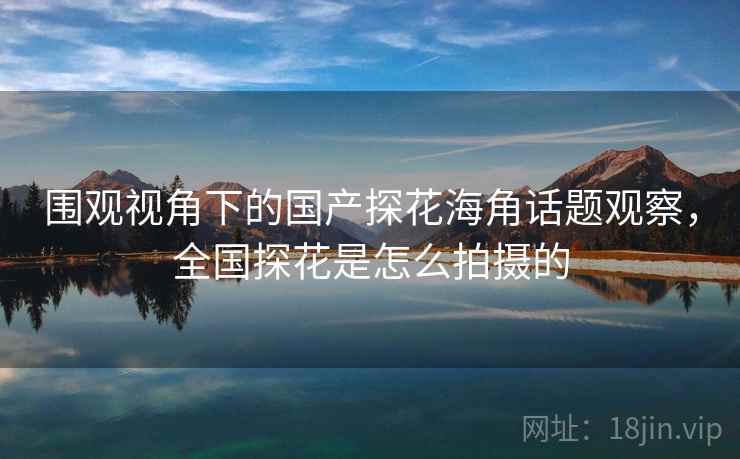 围观视角下的国产探花海角话题观察，全国探花是怎么拍摄的