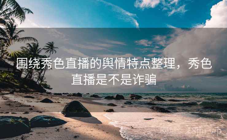 围绕秀色直播的舆情特点整理,秀色直播是不是诈骗 围绕秀色直播的舆情特点整理,秀色直播是不是诈骗