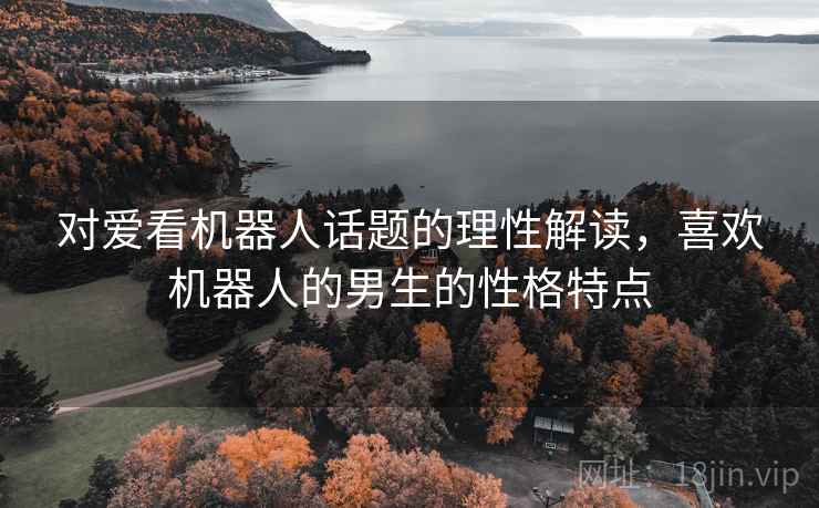 对爱看机器人话题的理性解读,喜欢机器人的男生的性格特点 对爱看机器人话题的理性解读,喜欢机器人的男生的性格特点