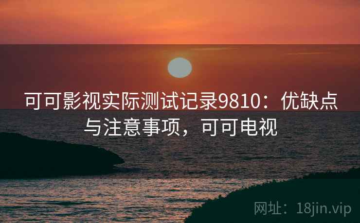 可可影视实际测试记录9810：优缺点与注意事项，可可电视