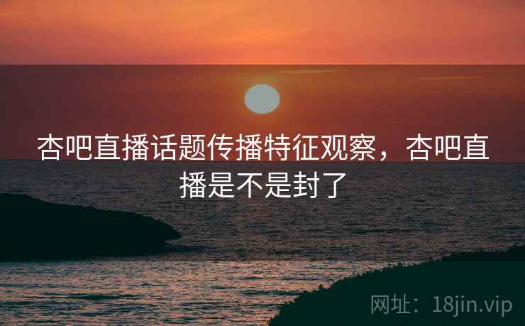 杏吧直播话题传播特征观察，杏吧直播是不是封了
