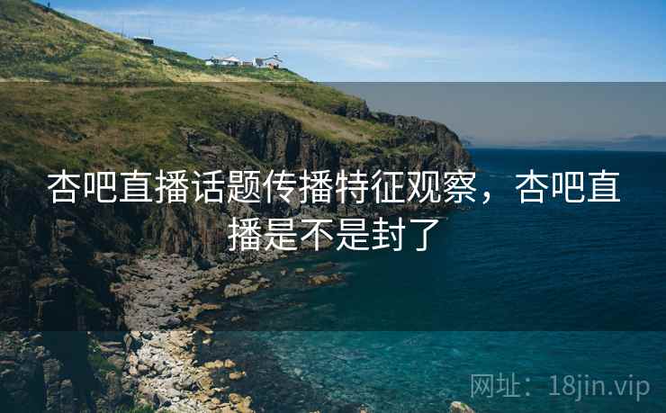 杏吧直播话题传播特征观察，杏吧直播是不是封了