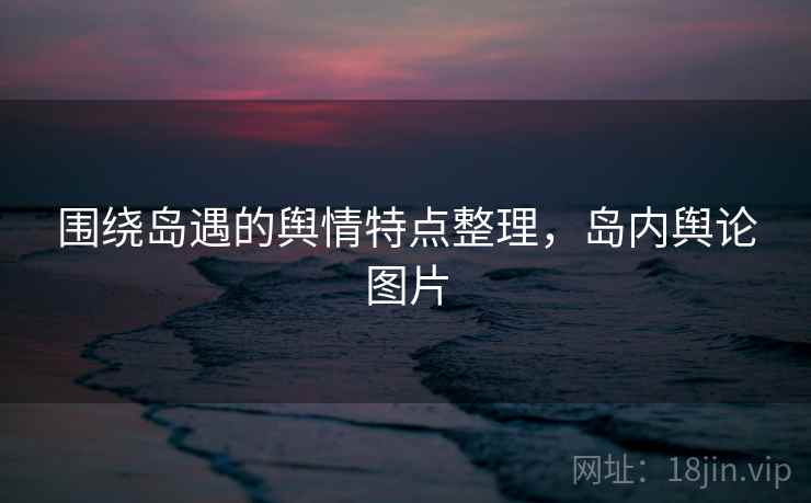围绕岛遇的舆情特点整理，岛内舆论图片