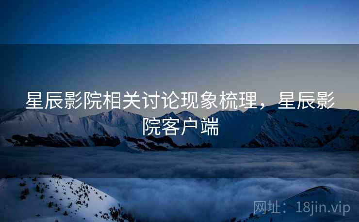 星辰影院相关讨论现象梳理,星辰影院客户端 星辰影院相关讨论现象梳理,星辰影院客户端