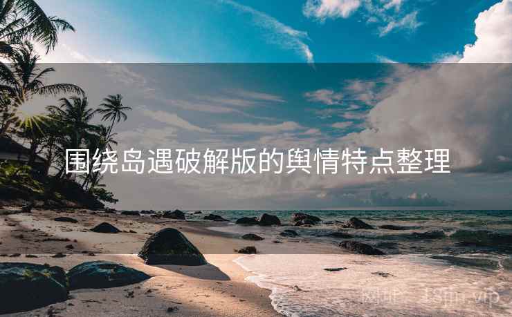 围绕岛遇破解版的舆情特点整理 围绕岛遇破解版的舆情特点整理