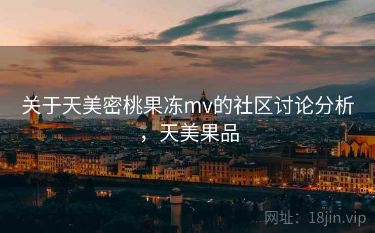 关于天美密桃果冻mv的社区讨论分析,天美果品 关于天美密桃果冻mv的社区讨论分析,天美果品