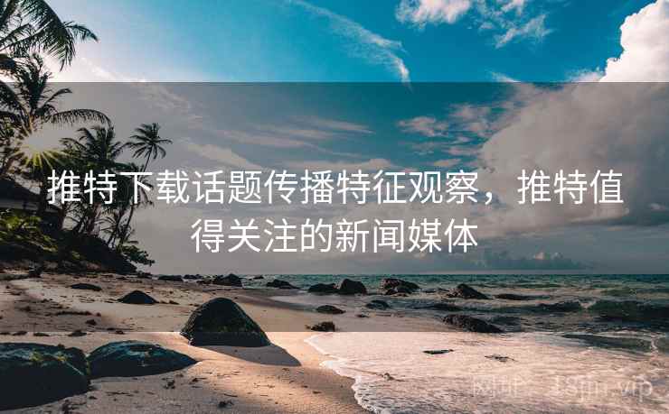 推特下载话题传播特征观察,推特值得关注的新闻媒体 推特下载话题传播特征观察,推特值得关注的新闻媒体