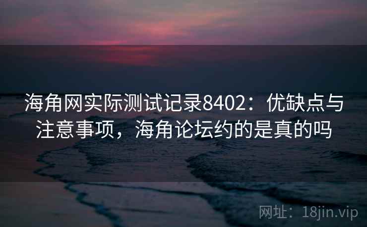 海角网实际测试记录8402：优缺点与注意事项，海角论坛约的是真的吗