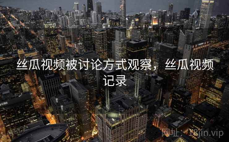 丝瓜视频被讨论方式观察,丝瓜视频记录 丝瓜视频被讨论方式观察,丝瓜视频记录