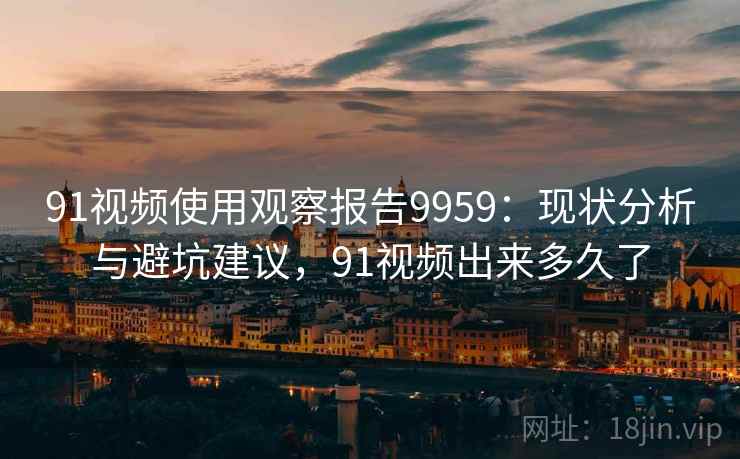 91视频使用观察报告9959：现状分析与避坑建议，91视频出来多久了