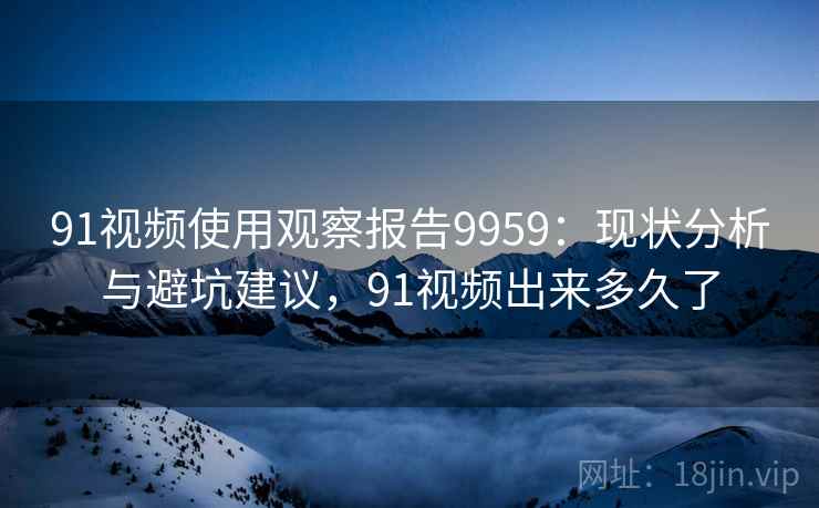 91视频使用观察报告9959:现状分析与避坑建议,91视频出来多久了 91视频使用观察报告9959:现状分析与避坑建议,91视频出来多久了
