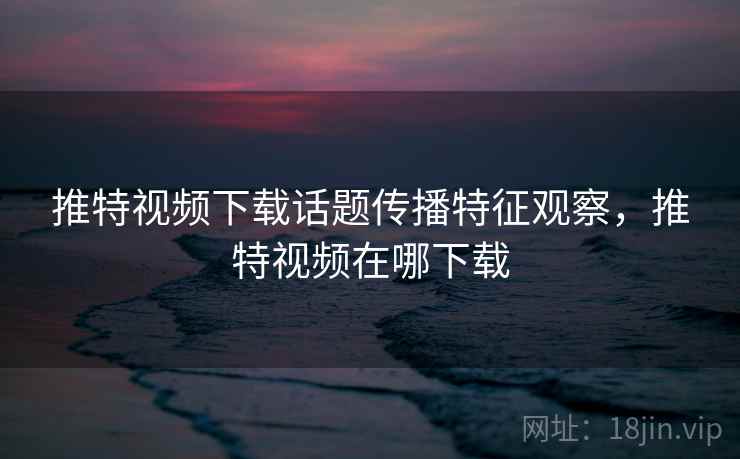 推特视频下载话题传播特征观察，推特视频在哪下载